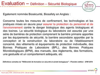 7
Forum Labo LYON – 28 & 29 mars 2018 – Cite de Congrès
Evaluation – Définition – Sécurité Biologique
Egalement nommée Biosécurité, Biosafety en Anglais :
Concerne toutes les mesures de confinement, les technologies et les
pratiques mises en œuvre pour assurer la protection du personnel et de
l’environnement contre le danger biologique des agents biologiques et
des toxines. La sécurité biologique du laboratoire est assurée par une
série de barrières de protection comprenant la barrière primaire apportée
par les équipements de sécurité, la barrière secondaire apportée par la
conception et la construction du laboratoire ou de l’établissement
concerné, des vêtements et équipements de protection individuelle, des
Bonnes Pratiques de Laboratoire (BPL), des Bonnes Pratiques
Microbiologiques (BPM), des manuels, des règlements, des formations,
une gestuelle et un comportement adéquats, etc
Définitions extraites du "Référentiel de formation en sécurité et sûreté biologiques" - Première édition - SFM 2016
 