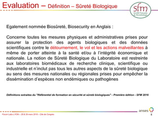 8
Forum Labo LYON – 28 & 29 mars 2018 – Cite de Congrès
Evaluation – Définition – Sûreté Biologique
Egalement nommée Biosûreté, Biosecurity en Anglais :
Concerne toutes les mesures physiques et administratives prises pour
assurer la protection des agents biologiques et des données
scientifiques contre le détournement, le vol et les actions malveillantes à
même de porter atteinte à la santé et/ou à l’intégrité économique et
nationale. La notion de Sûreté Biologique du Laboratoire est restreinte
aux laboratoires biomédicaux de recherche clinique, scientifique ou
industrielle et n’inclut pas tous les autres aspects de la sûreté biologique
au sens des mesures nationales ou régionales prises pour empêcher la
dissémination d’espèces non endémiques ou pathogènes
Définitions extraites du "Référentiel de formation en sécurité et sûreté biologiques" - Première édition - SFM 2016
 