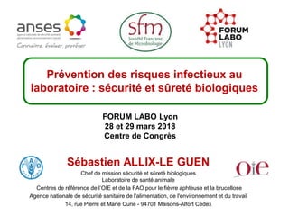 Sébastien ALLIX-LE GUEN
Chef de mission sécurité et sûreté biologiques
Laboratoire de santé animale
Centres de référence de l’OIE et de la FAO pour le fièvre aphteuse et la brucellose
Agence nationale de sécurité sanitaire de l'alimentation, de l'environnement et du travail
14, rue Pierre et Marie Curie - 94701 Maisons-Alfort Cedex
Prévention des risques infectieux au
laboratoire : sécurité et sûreté biologiques
FORUM LABO Lyon
28 et 29 mars 2018
Centre de Congrès
 