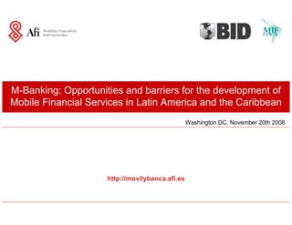 M-Banking: Opportunities and barriers for the development of
Mobile Financial Services in Latin America and the Caribbean
                                                 Washington DC, November 20th 2008




                     http://movilybanca.afi.es
 