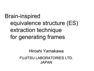 Brain-inspired
equivalence structure (ES)
extraction technique
for generating frames
Hiroshi Yamakawa
FUJITSU LABORATORIES LTD.
JAPAN

 