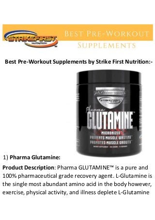 Best Pre-Workout Supplements by Strike First Nutrition:-
1) Pharma Glutamine:
Product Description: Pharma GLUTAMINE™ is a pure and
100% pharmaceutical grade recovery agent. L-Glutamine is
the single most abundant amino acid in the body however,
exercise, physical activity, and illness deplete L-Glutamine
 