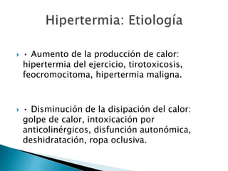  • Aumento de la producción de calor:
hipertermia del ejercicio, tirotoxicosis,
feocromocitoma, hipertermia maligna.
 • Disminución de la disipación del calor:
golpe de calor, intoxicación por
anticolinérgicos, disfunción autonómica,
deshidratación, ropa oclusiva.
 