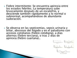  Fiebre intermitente: Se encuentra apirexia entre
los estados febriles. La temperatura sube
bruscamente después de un escalofrío, y
desciende también rápidamente a lo normal o
subnormal, acompañándose de abundante
sudoración.
 Se observa en las septicemias, sepsis urinaria y
biliar, abscesos del hígado y en el paludismo con
accesos cotidianos (fiebre cotidiana), a días
alternos (fiebre terciana), o tras 2 días de
apirexia (fiebre cuartana)..
 