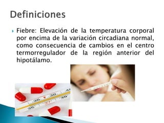  Fiebre: Elevación de la temperatura corporal
por encima de la variación circadiana normal,
como consecuencia de cambios en el centro
termorregulador de la región anterior del
hipotálamo.
 