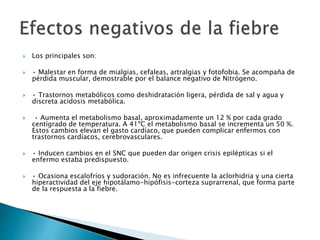  Los principales son:
 • Malestar en forma de mialgias, cefaleas, artralgias y fotofobia. Se acompaña de
pérdida muscular, demostrable por el balance negativo de Nitrógeno.
 • Trastornos metabólicos como deshidratación ligera, pérdida de sal y agua y
discreta acidosis metabólica.
 • Aumenta el metabolismo basal, aproximadamente un 12 % por cada grado
centígrado de temperatura. A 41ºC el metabolismo basal se incrementa un 50 %.
Estos cambios elevan el gasto cardíaco, que pueden complicar enfermos con
trastornos cardíacos, cerebrovasculares.
 • Inducen cambios en el SNC que pueden dar origen crisis epilépticas si el
enfermo estaba predispuesto.
 • Ocasiona escalofríos y sudoración. No es infrecuente la aclorhidria y una cierta
hiperactividad del eje hipotálamo-hipófisis-corteza suprarrenal, que forma parte
de la respuesta a la fiebre.
 