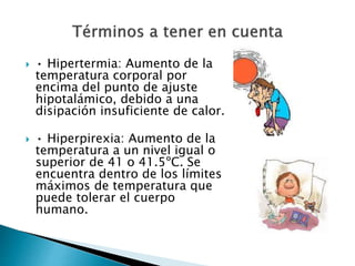  • Hipertermia: Aumento de la
temperatura corporal por
encima del punto de ajuste
hipotalámico, debido a una
disipación insuficiente de calor.
 • Hiperpirexia: Aumento de la
temperatura a un nivel igual o
superior de 41 o 41.5ºC. Se
encuentra dentro de los límites
máximos de temperatura que
puede tolerar el cuerpo
humano.
 