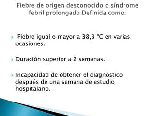  Fiebre igual o mayor a 38,3 ºC en varias
ocasiones.
 Duración superior a 2 semanas.
 Incapacidad de obtener el diagnóstico
después de una semana de estudio
hospitalario.
 