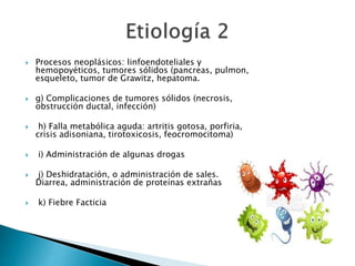  Procesos neoplásicos: linfoendoteliales y
hemopoyéticos, tumores sólidos (pancreas, pulmon,
esqueleto, tumor de Grawitz, hepatoma.
 g) Complicaciones de tumores sólidos (necrosis,
obstrucción ductal, infección)
 h) Falla metabólica aguda: artritis gotosa, porfiria,
crisis adisoniana, tirotoxicosis, feocromocitoma)
 i) Administración de algunas drogas
 j) Deshidratación, o administración de sales.
Diarrea, administración de proteínas extrañas
 k) Fiebre Facticia
 
