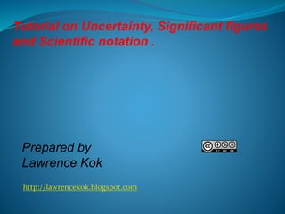 Tutorial on Uncertainty, Significant figures
and Scientific notation .

Prepared by
Lawrence Kok
http://lawrencekok.blogspot.com

 