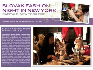 SLOVAK FASHION
 NIGHT IN NEW YORK!
 CAPITALE, NEW YORK 2012	
  


       www.slovakfashionnight.com!


SLOVAK FASHION NIGHT
IN NEW YORK 2012!

The Seventh Annual Slovak Fashion Night
(SFN 2012) is the signature event of the +421
Foundation, in partnership with the Consulate
General of Slovakia in New York, the Slovak
Tourist Board, and the Austrian Cultural Forum
in New York. The event was held at Capitale,
New York on May 11, 2012. www.capitaleny.com
This year’s Slovak Fashion Night motto, “Fashion
Unites Us“, introduced the Slovakian designers:
Annamaria Kiss Kossa (winner of Bratislava
Fashion Days), Libor Komosný and Ema Klein
(with their collections “Flavor of Coffee”,
“Clinical”, and "Boisterous") in tandem with the
Austrian designer Eva Poleschinski and the
American designer with Slovak origin, Lucy
Racek Hulsizer. The evening was hosted by the
rising Slovakian-American actress, Katarina
Morhacova. The show’s choreography by Sandra
Sabbahi was interpreted by the dancing etudes
of Lucy Kuhlova.
	
  
 