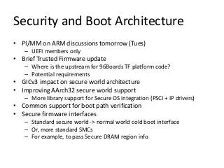 Security and Boot Architecture
• PI/MM on ARM discussions tomorrow (Tues)
– UEFI members only
• Brief Trusted Firmware update
– Where is the upstream for 96Boards TF platform code?
– Potential requirements
• GICv3 impact on secure world architecture
• Improving AArch32 secure world support
– More library support for Secure OS integration (PSCI + IP drivers)
• Common support for boot path verification
• Secure firmware interfaces
– Standard secure world -> normal world cold boot interface
– Or, more standard SMCs
– For example, to pass Secure DRAM region info
 