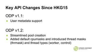 Key API Changes Since HKG15
ODP v1.1:
● User metadata support
ODP v1.2:
● Streamlined pool creation
● Added default cpumasks and introduced thread masks
(thrmask) and thread types (worker, control)
 