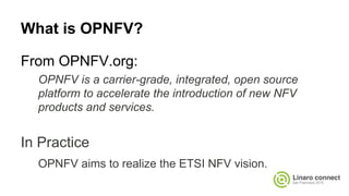 What is OPNFV?
From OPNFV.org:
OPNFV is a carrier-grade, integrated, open source
platform to accelerate the introduction of new NFV
products and services.
In Practice
OPNFV aims to realize the ETSI NFV vision.
 