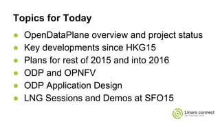 Topics for Today
● OpenDataPlane overview and project status
● Key developments since HKG15
● Plans for rest of 2015 and into 2016
● ODP and OPNFV
● ODP Application Design
● LNG Sessions and Demos at SFO15
 