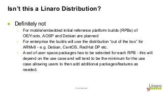 Confidential
Isn’t this a Linaro Distribution?
● Definitely not
○ For mobile/embedded initial reference platform builds (RPBs) of
OE/Yocto, AOSP and Debian are planned
○ For enterprise the builds will use the distribution “out of the box” for
ARMv8 - e.g. Debian, CentOS, RedHat DP etc.
○ A set of user space packages has to be selected for each RPB - this will
depend on the use case and will tend to be the minimum for the use
case allowing users to then add additional packages/features as
needed.
 
