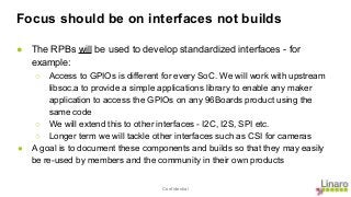 Confidential
Focus should be on interfaces not builds
● The RPBs will be used to develop standardized interfaces - for
example:
○ Access to GPIOs is different for every SoC. We will work with upstream
libsoc.a to provide a simple applications library to enable any maker
application to access the GPIOs on any 96Boards product using the
same code
○ We will extend this to other interfaces - I2C, I2S, SPI etc.
○ Longer term we will tackle other interfaces such as CSI for cameras
● A goal is to document these components and builds so that they may easily
be re-used by members and the community in their own products
 