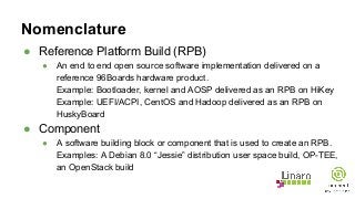 Nomenclature
● Reference Platform Build (RPB)
● An end to end open source software implementation delivered on a
reference 96Boards hardware product.
Example: Bootloader, kernel and AOSP delivered as an RPB on HiKey
Example: UEFI/ACPI, CentOS and Hadoop delivered as an RPB on
HuskyBoard
● Component
● A software building block or component that is used to create an RPB.
Examples: A Debian 8.0 “Jessie” distribution user space build, OP-TEE,
an OpenStack build
 