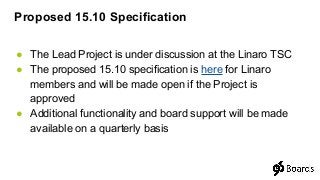 ● The Lead Project is under discussion at the Linaro TSC
● The proposed 15.10 specification is here for Linaro
members and will be made open if the Project is
approved
● Additional functionality and board support will be made
available on a quarterly basis
Proposed 15.10 Specification
 