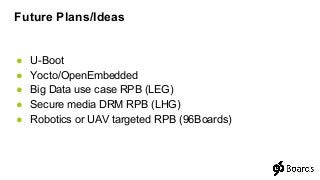 ● U-Boot
● Yocto/OpenEmbedded
● Big Data use case RPB (LEG)
● Secure media DRM RPB (LHG)
● Robotics or UAV targeted RPB (96Boards)
Future Plans/Ideas
 