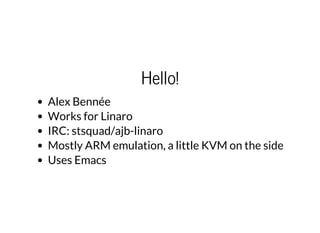 Hello!
Alex Bennée
Works for Linaro
IRC: stsquad/ajb-linaro
Mostly ARM emulation, a little KVM on the side
Uses Emacs
 