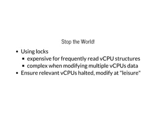 Stop the World!
Using locks
expensive for frequently read vCPU structures
complex when modifying multiple vCPUs data
Ensure relevant vCPUs halted, modify at "leisure"
 