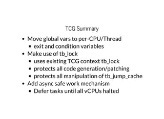 TCG Summary
Move global vars to per-CPU/Thread
exit and condition variables
Make use of tb_lock
uses existing TCG context tb_lock
protects all code generation/patching
protects all manipulation of tb_jump_cache
Add async safe work mechanism
Defer tasks until all vCPUs halted
 