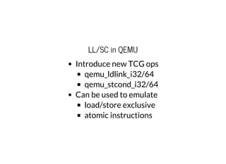 LL/SC in QEMU
Introduce new TCG ops
qemu_ldlink_i32/64
qemu_stcond_i32/64
Can be used to emulate
load/store exclusive
atomic instructions
 