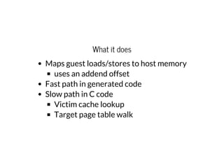 What it does
Maps guest loads/stores to host memory
uses an addend offset
Fast path in generated code
Slow path in C code
Victim cache lookup
Target page table walk
 