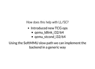 How does this help with LL/SC?
Introduced new TCG ops
qemu_ldlink_i32/64
qemu_stcond_i32/64
Using the SoftMMU slow path we can implement the
backend in a generic way
 