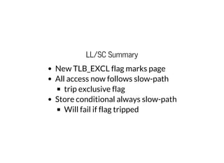 LL/SC Summary
New TLB_EXCL flag marks page
All access now follows slow-path
trip exclusive flag
Store conditional always slow-path
Will fail if flag tripped
 