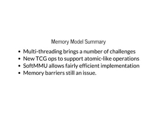 Memory Model Summary
Multi-threading brings a number of challenges
New TCG ops to support atomic-like operations
SoftMMU allows fairly efficient implementation
Memory barriers still an issue.
 