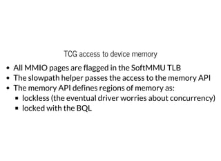 TCG access to device memory
All MMIO pages are flagged in the SoftMMU TLB
The slowpath helper passes the access to the memory API
The memory API defines regions of memory as:
lockless (the eventual driver worries about concurrency)
locked with the BQL
 
