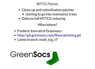 MTTCG Patches
Clean-up and rationlisation patches
starting to go into maintainer trees
Delta to full MTTCG reducing
Who/where?
Frederic Konrad of Greensocs
Latest branch: multi_tcg_v7
http://git.greensocs.com/fkonrad/mttcg.git
 