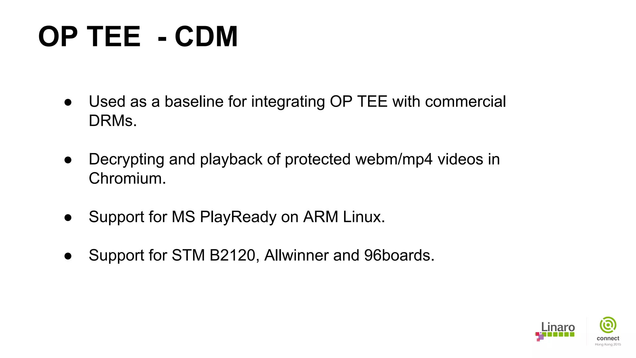 OP TEE - CDM
● Used as a baseline for integrating OP TEE with commercial
DRMs.
● Decrypting and playback of protected webm/mp4 videos in
Chromium.
● Support for MS PlayReady on ARM Linux.
● Support for STM B2120, Allwinner and 96boards.
 