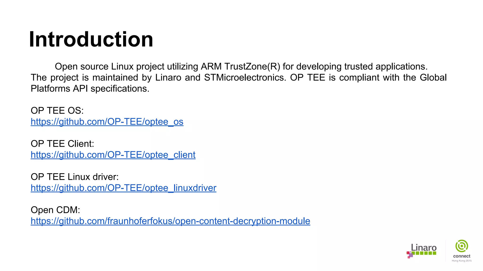 Introduction
Open source Linux project utilizing ARM TrustZone(R) for developing trusted applications.
The project is maintained by Linaro and STMicroelectronics. OP TEE is compliant with the Global
Platforms API specifications.
OP TEE OS:
https://github.com/OP-TEE/optee_os
OP TEE Client:
https://github.com/OP-TEE/optee_client
OP TEE Linux driver:
https://github.com/OP-TEE/optee_linuxdriver
Open CDM:
https://github.com/fraunhoferfokus/open-content-decryption-module
 