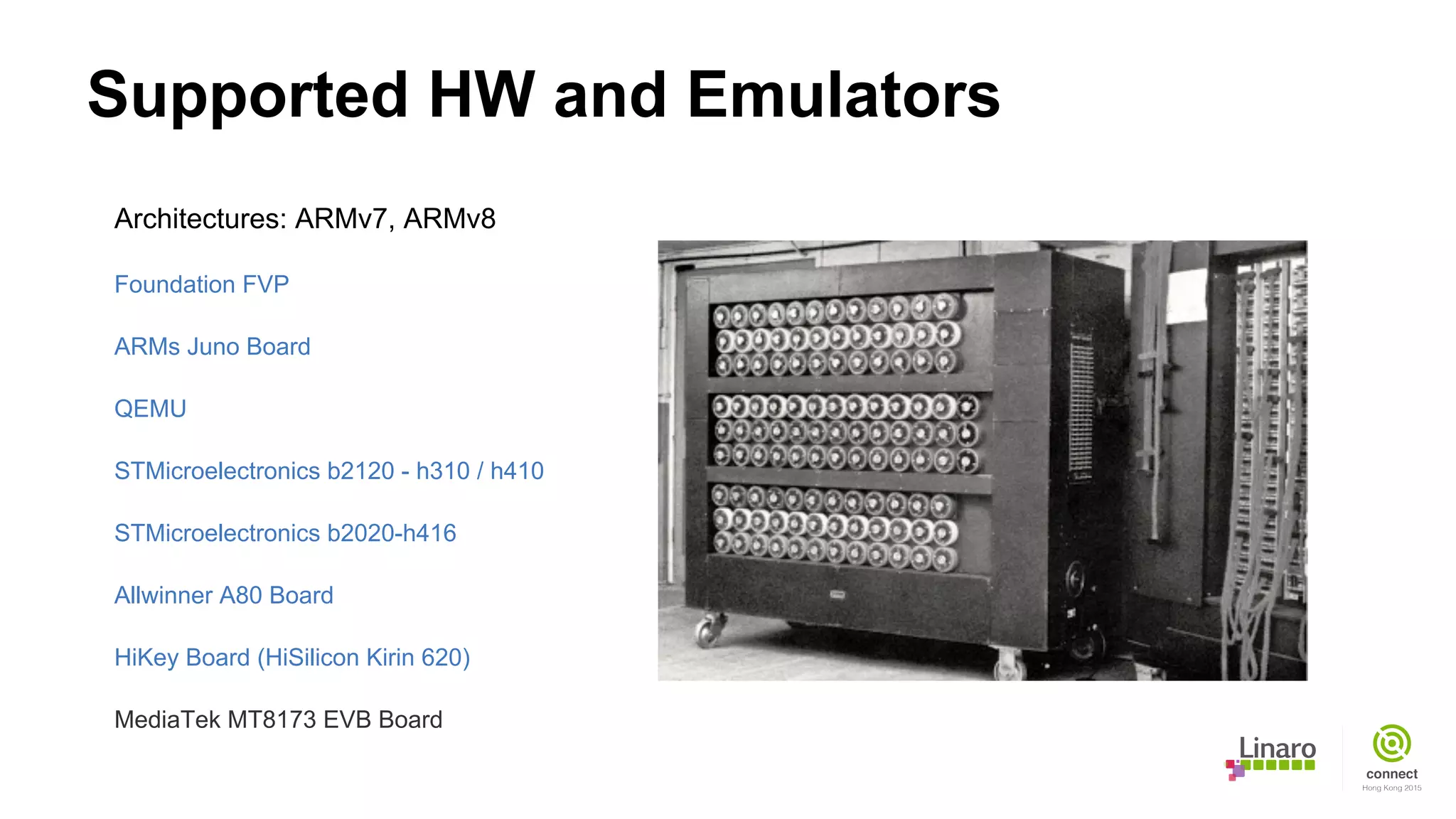 Supported HW and Emulators
Architectures: ARMv7, ARMv8
Foundation FVP
ARMs Juno Board
QEMU
STMicroelectronics b2120 - h310 / h410
STMicroelectronics b2020-h416
Allwinner A80 Board
HiKey Board (HiSilicon Kirin 620)
MediaTek MT8173 EVB Board
 
