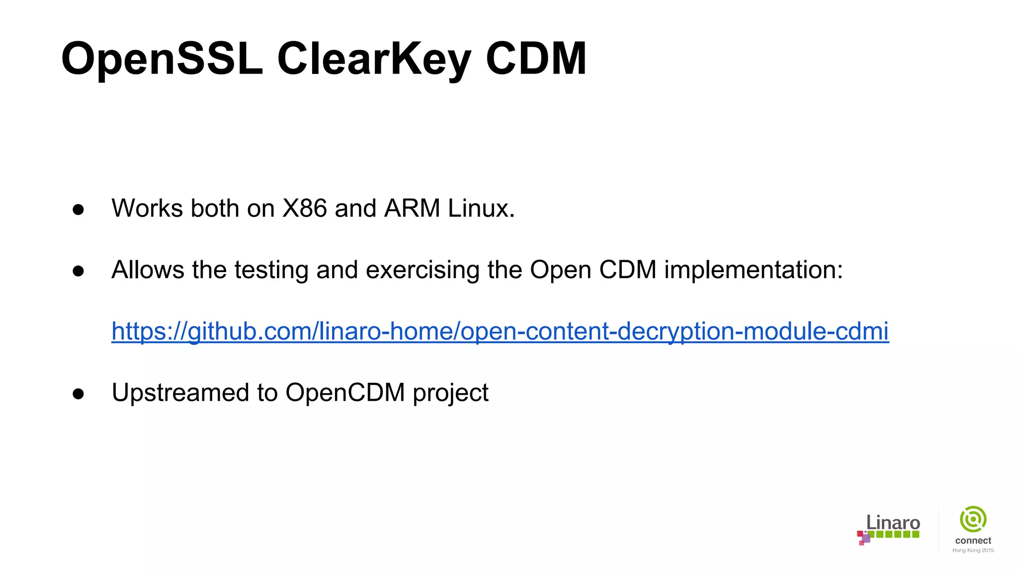 OpenSSL ClearKey CDM
● Works both on X86 and ARM Linux.
● Allows the testing and exercising the Open CDM implementation:
https://github.com/linaro-home/open-content-decryption-module-cdmi
● Upstreamed to OpenCDM project
 