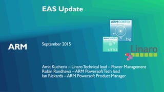 EAS Update
September 2015
Amit Kucheria – LinaroTechnical lead – Power Management
Robin Randhawa –ARM PowersoftTech lead
Ian Rickards –ARM Powersoft Product Manager
 
