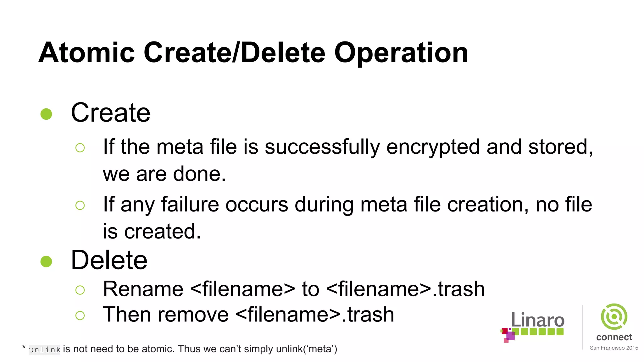 Atomic Create/Delete Operation
● Create
○ If the meta file is successfully encrypted and stored,
we are done.
○ If any failure occurs during meta file creation, no file
is created.
● Delete
○ Rename <filename> to <filename>.trash
○ Then remove <filename>.trash
* unlink is not need to be atomic. Thus we can’t simply unlink(‘meta’)
 