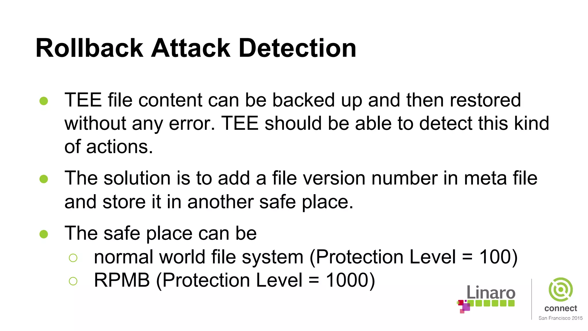 Rollback Attack Detection
● TEE file content can be backed up and then restored
without any error. TEE should be able to detect this kind
of actions.
● The solution is to add a file version number in meta file
and store it in another safe place.
● The safe place can be
○ normal world file system (Protection Level = 100)
○ RPMB (Protection Level = 1000)
 
