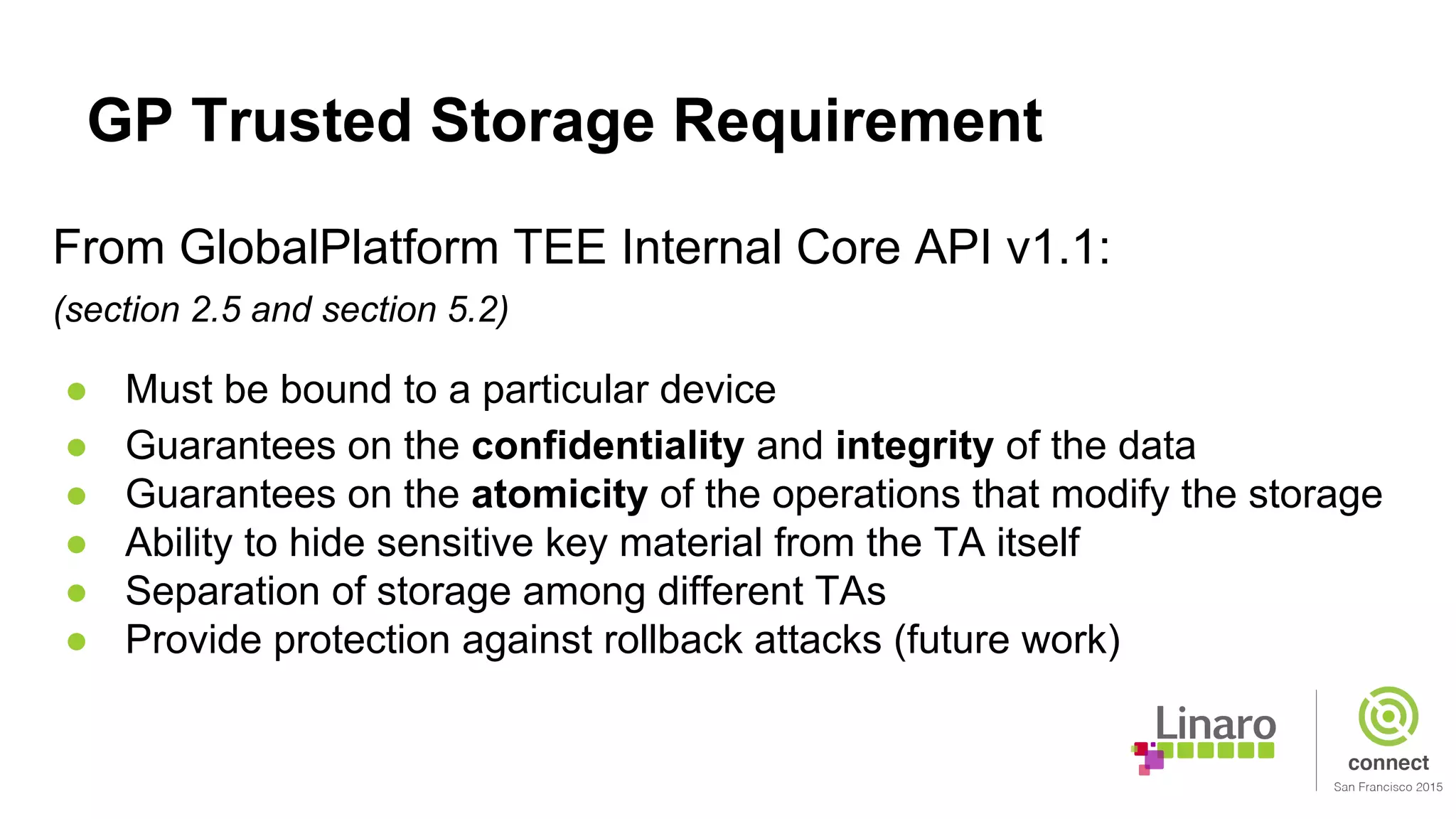 GP Trusted Storage Requirement
From GlobalPlatform TEE Internal Core API v1.1:
(section 2.5 and section 5.2)
● Must be bound to a particular device
● Guarantees on the confidentiality and integrity of the data
● Guarantees on the atomicity of the operations that modify the storage
● Ability to hide sensitive key material from the TA itself
● Separation of storage among different TAs
● Provide protection against rollback attacks (future work)
 