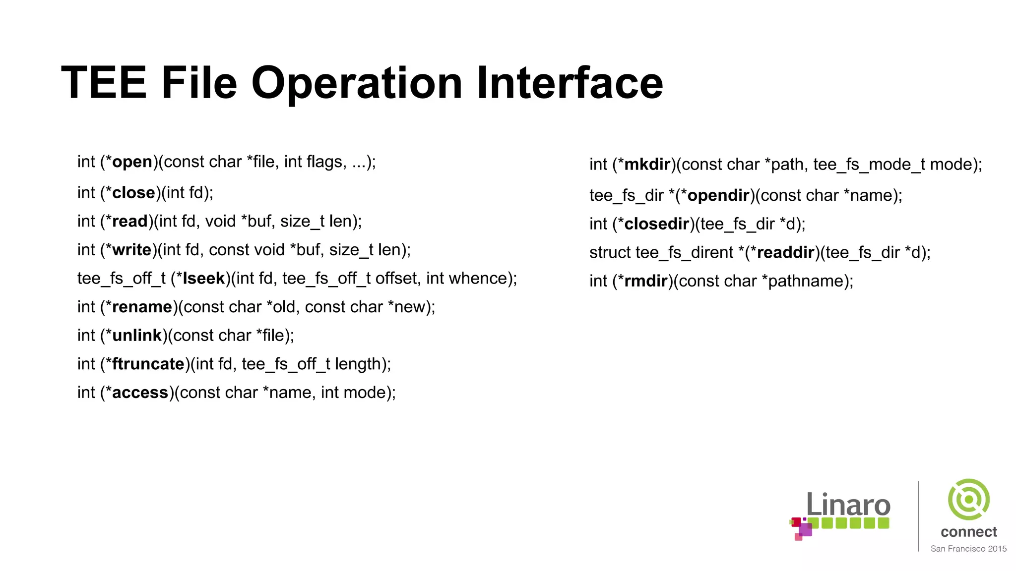 TEE File Operation Interface
int (*open)(const char *file, int flags, ...);
int (*close)(int fd);
int (*read)(int fd, void *buf, size_t len);
int (*write)(int fd, const void *buf, size_t len);
tee_fs_off_t (*lseek)(int fd, tee_fs_off_t offset, int whence);
int (*rename)(const char *old, const char *new);
int (*unlink)(const char *file);
int (*ftruncate)(int fd, tee_fs_off_t length);
int (*access)(const char *name, int mode);
int (*mkdir)(const char *path, tee_fs_mode_t mode);
tee_fs_dir *(*opendir)(const char *name);
int (*closedir)(tee_fs_dir *d);
struct tee_fs_dirent *(*readdir)(tee_fs_dir *d);
int (*rmdir)(const char *pathname);
 