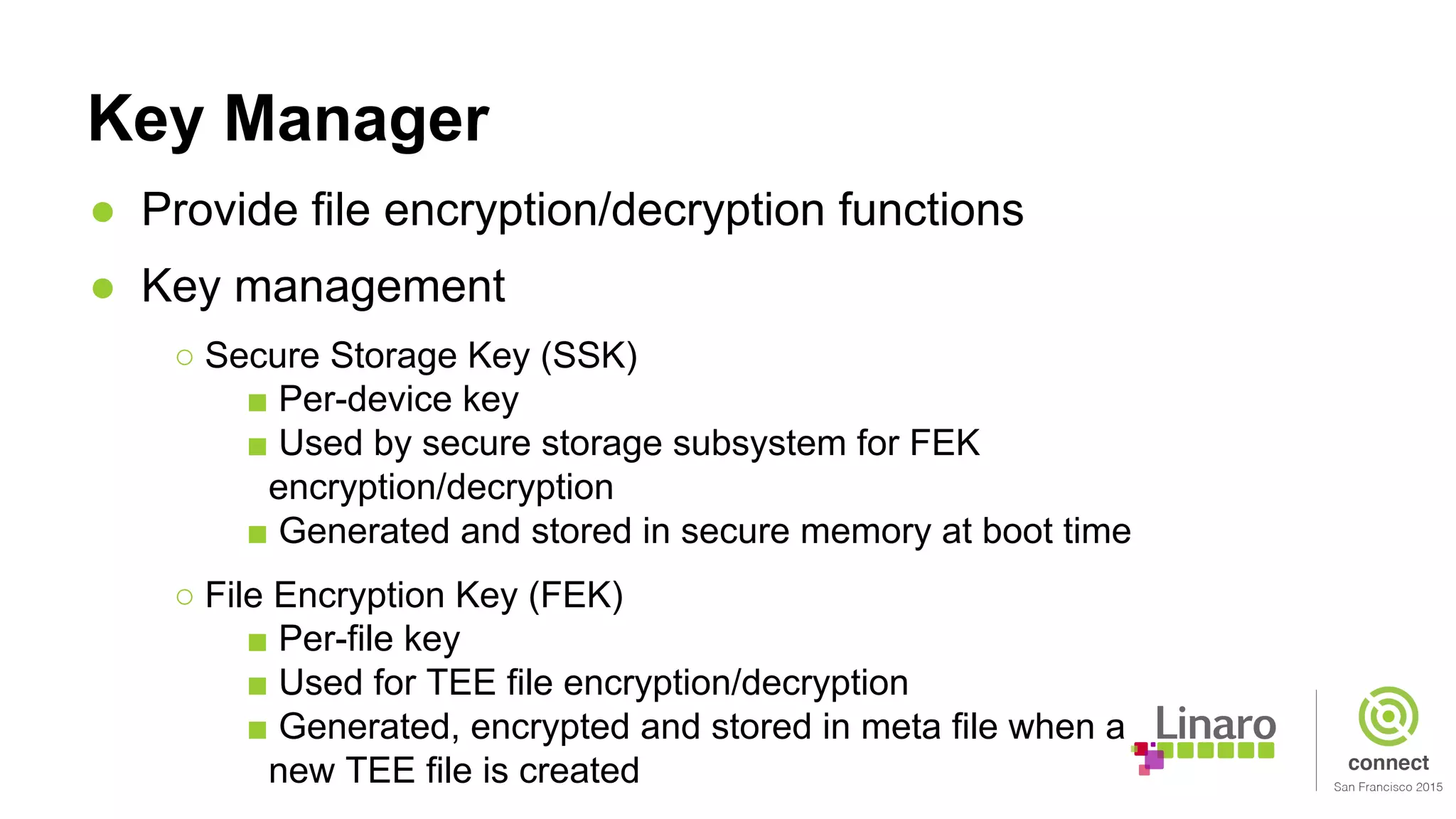 Key Manager
● Provide file encryption/decryption functions
● Key management
○ Secure Storage Key (SSK)
■ Per-device key
■ Used by secure storage subsystem for FEK
encryption/decryption
■ Generated and stored in secure memory at boot time
○ File Encryption Key (FEK)
■ Per-file key
■ Used for TEE file encryption/decryption
■ Generated, encrypted and stored in meta file when a
new TEE file is created
 