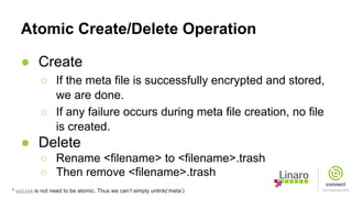Atomic Create/Delete Operation
● Create
○ If the meta file is successfully encrypted and stored,
we are done.
○ If any failure occurs during meta file creation, no file
is created.
● Delete
○ Rename <filename> to <filename>.trash
○ Then remove <filename>.trash
* unlink is not need to be atomic. Thus we can’t simply unlink(‘meta’)
 
