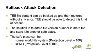 Rollback Attack Detection
● TEE file content can be backed up and then restored
without any error. TEE should be able to detect this kind
of actions.
● The solution is to add a file version number in meta file
and store it in another safe place.
● The safe place can be
○ normal world file system (Protection Level = 100)
○ RPMB (Protection Level = 1000)
 