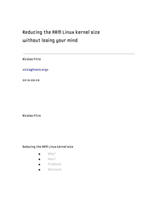  
Reducing the ARM Linux kernel size
without losing your mind
Nicolas Pitre
<​nico@linaro.org​>
2015-09-23
Nicolas Pitre
Reducing the ARM Linux kernel size
■ Why?
■ How?
■ Problems
■ Solutions
 
 
