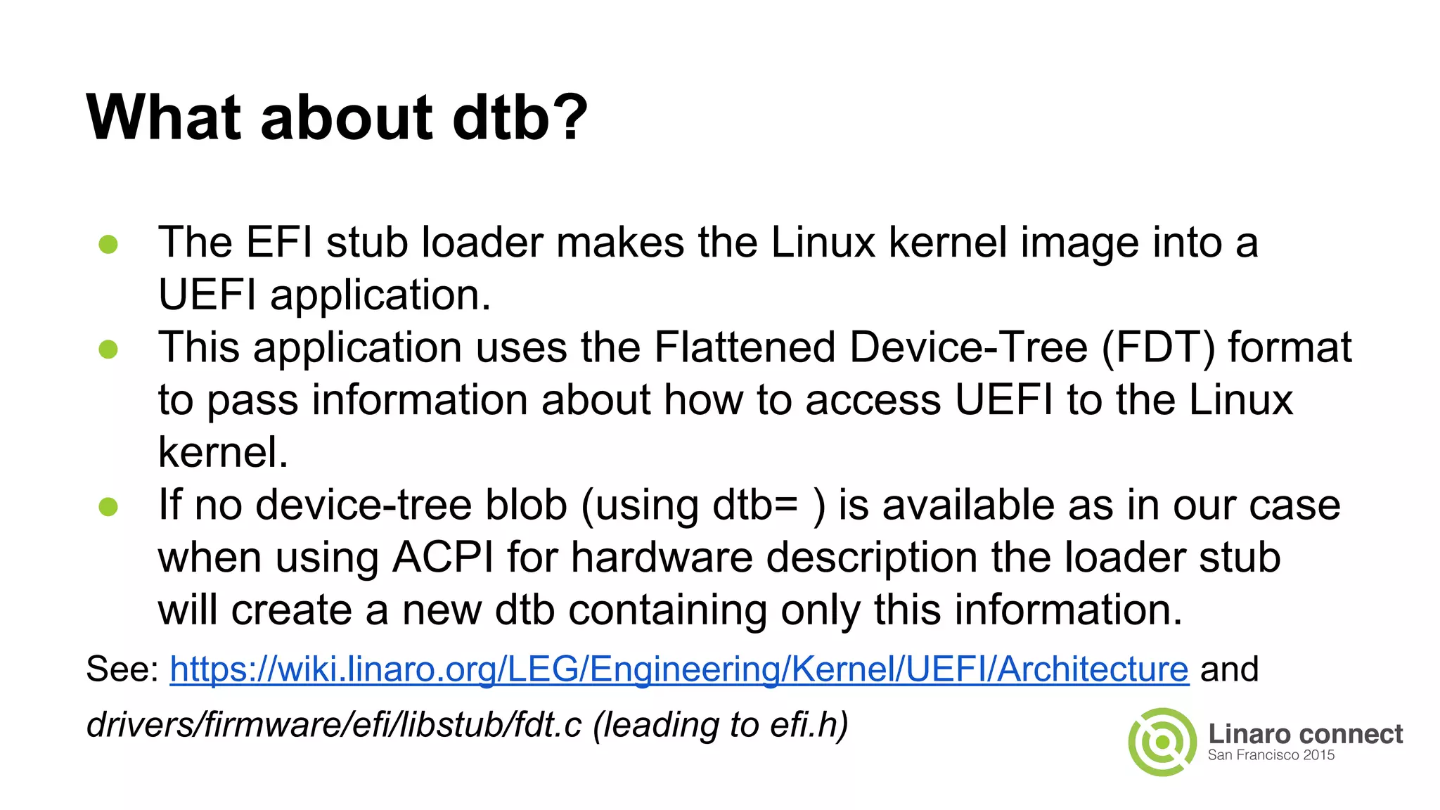 What about dtb?
● The EFI stub loader makes the Linux kernel image into a
UEFI application.
● This application uses the Flattened Device-Tree (FDT) format
to pass information about how to access UEFI to the Linux
kernel.
● If no device-tree blob (using dtb= ) is available as in our case
when using ACPI for hardware description the loader stub
will create a new dtb containing only this information.
See: https://wiki.linaro.org/LEG/Engineering/Kernel/UEFI/Architecture and
drivers/firmware/efi/libstub/fdt.c (leading to efi.h)
 