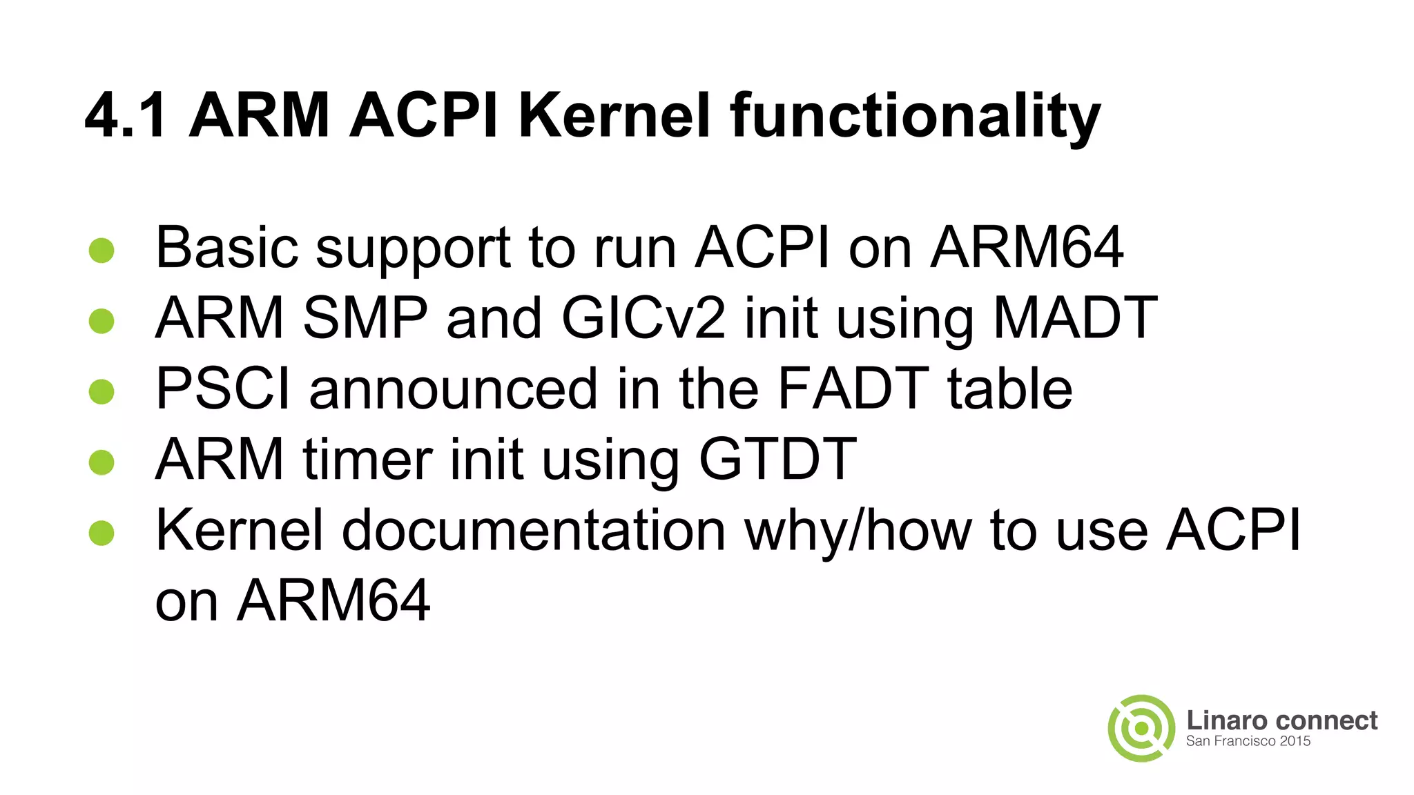 4.1 ARM ACPI Kernel functionality
● Basic support to run ACPI on ARM64
● ARM SMP and GICv2 init using MADT
● PSCI announced in the FADT table
● ARM timer init using GTDT
● Kernel documentation why/how to use ACPI
on ARM64
 