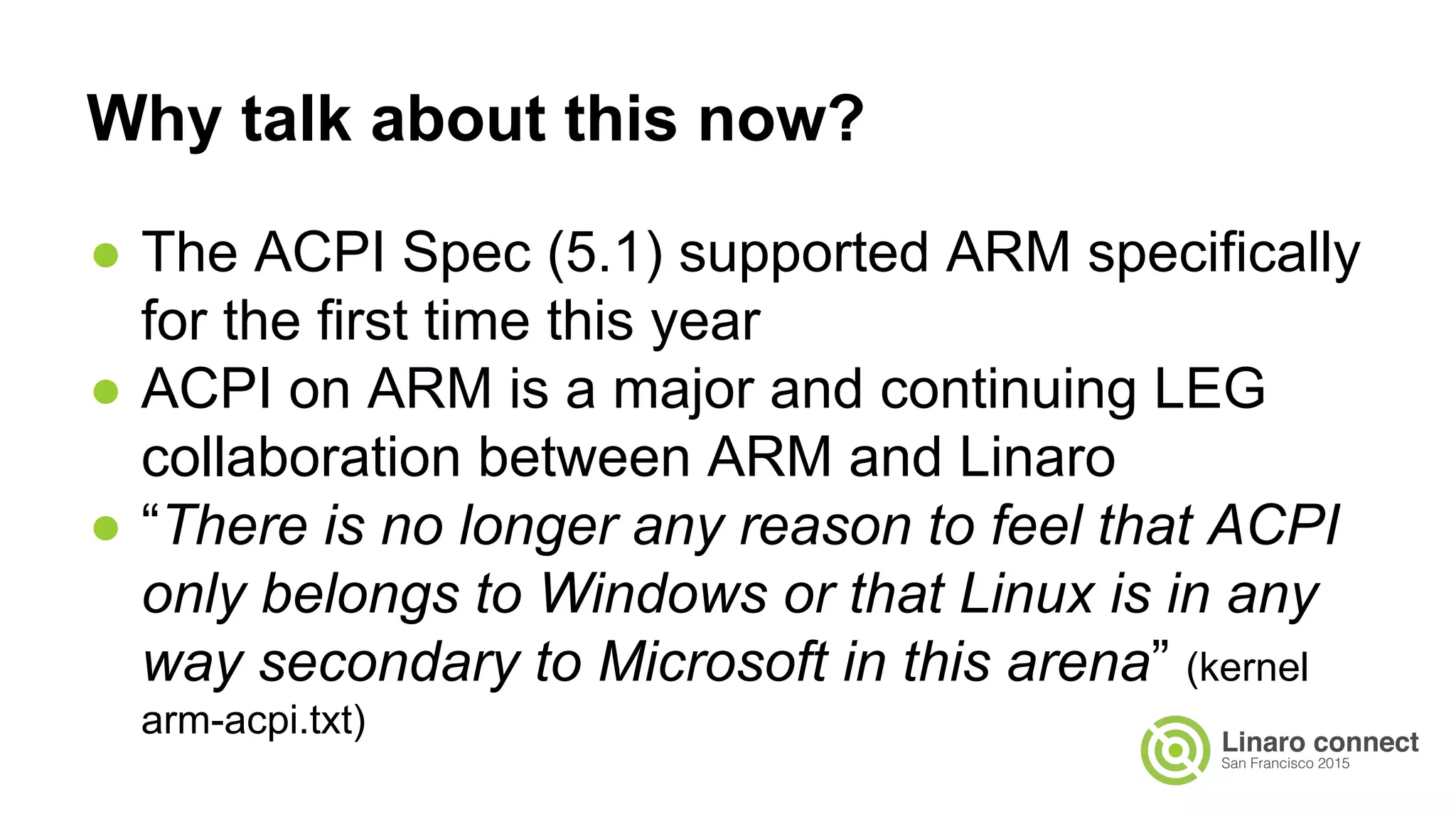 ● The ACPI Spec (5.1) supported ARM specifically
for the first time this year
● ACPI on ARM is a major and continuing LEG
collaboration between ARM and Linaro
● “There is no longer any reason to feel that ACPI
only belongs to Windows or that Linux is in any
way secondary to Microsoft in this arena” (kernel
arm-acpi.txt)
Why talk about this now?
 